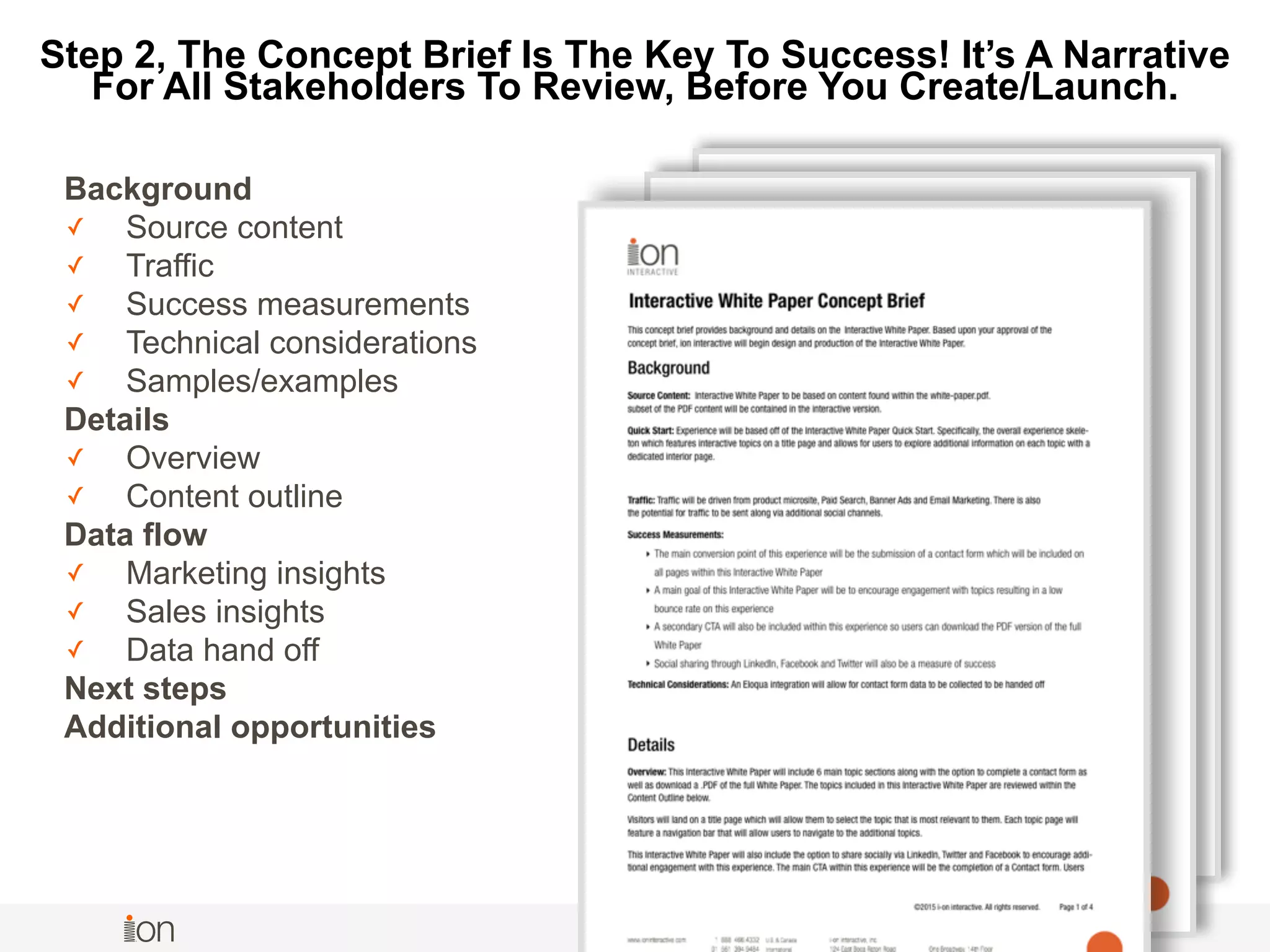 © i-on interactive, inc. All rights reserved • www.ioninteractive.com
Background
✓ Source content
✓ Traffic
✓ Success measurements
✓ Technical considerations
✓ Samples/examples
Details
✓ Overview
✓ Content outline
Data flow
✓ Marketing insights
✓ Sales insights
✓ Data hand off
Next steps
Additional opportunities 
Step 2, The Concept Brief Is The Key To Success! It’s A Narrative
For All Stakeholders To Review, Before You Create/Launch.
 