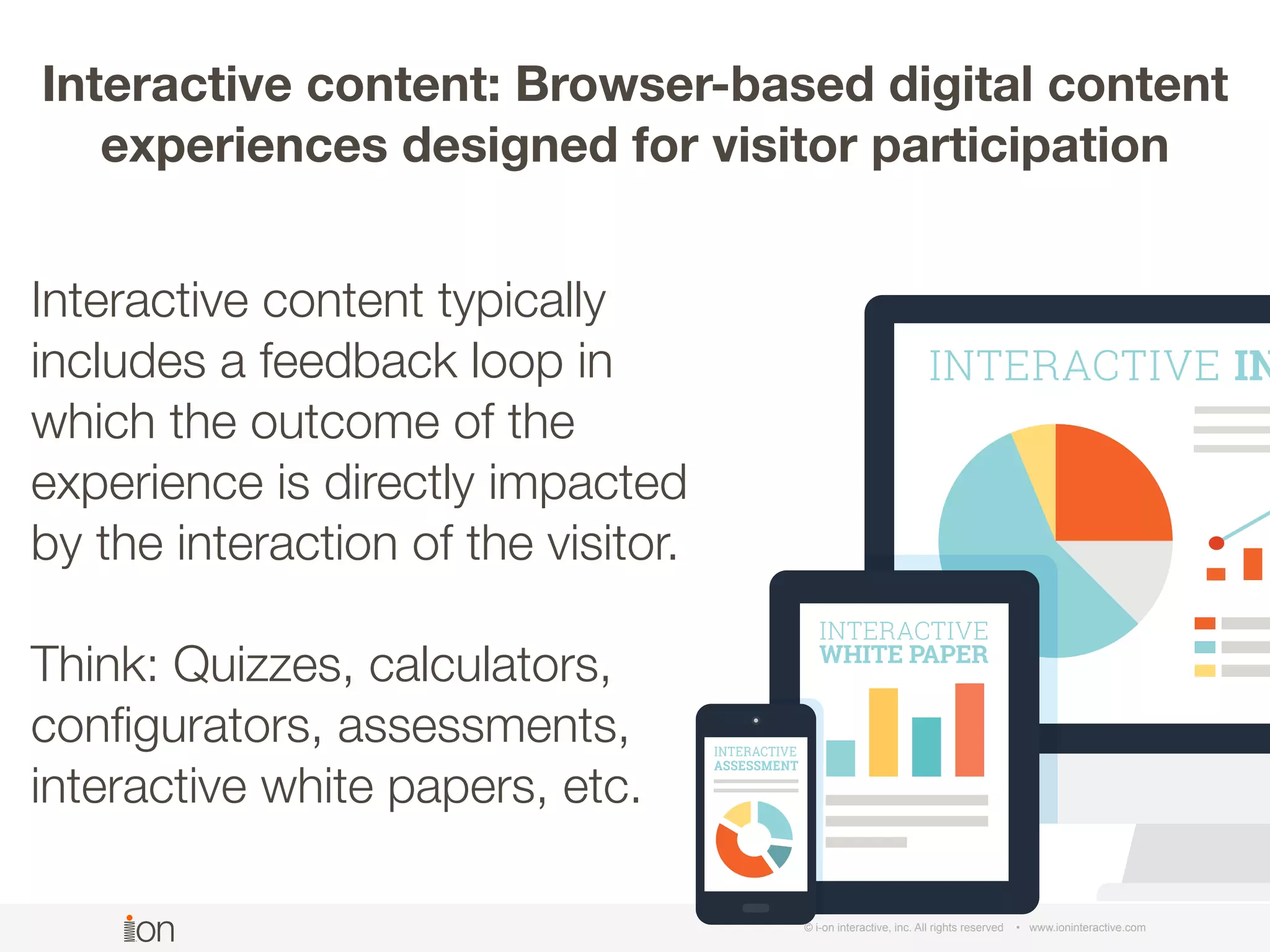 © i-on interactive, inc. All rights reserved • www.ioninteractive.com
Interactive content typically
includes a feedback loop in
which the outcome of the
experience is directly impacted
by the interaction of the visitor.
Think: Quizzes, calculators,
conﬁgurators, assessments,
interactive white papers, etc.
Interactive content: Browser-based digital content
experiences designed for visitor participation
 