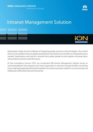 Intranet Management Solution




Organisations today, face the challenge of integrating people, processes and technologies. The need of
the hour is for a platform that can deploy standardised, internal processes and offer an integrated business
network. Organisations also look for a network that enables people to work together, exchange ideas,
solve problems and share vital information.

At Tata Consultancy Services (TCS), our on-demand iON Intranet Management Solution brings an
automated platform that integrates your entire organisation in real-time, through the Web. Connecting
every single geographically distributed employee, the solution provides a platform to communicate and
collaborate swiftly, effectively and consistently.
 