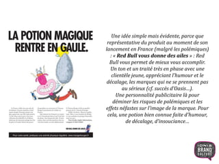 Une idée simple mais évidente, parce que
représentative du produit au moment de son
lancement en France (malgré les polémiques)
: « Red Bull vous donne des ailes » : Red
Bull vous permet de mieux vous accomplir.
Un ton et un traité très en phase avec une
clientèle jeune, appréciant l’humour et le
décalage, les marques qui ne se prennent pas
au sérieux (cf. succès d’Oasis…).
Une personnalité publicitaire là pour
déminer les risques de polémiques et les
effets néfastes sur l’image de la marque. Pour
cela, une potion bien connue faite d’humour,
de décalage, d’insouciance…
10
 