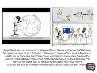 La publicité n’est pas le cœur de l’entreprise. Elle est là pour positionner Red Bull, pour
faire passer son état d’esprit ( l’audace, l’insouciance, la capacité à « donner des ailes ») .
L’activisme de la marque dans les sports, les lancements évènementiels, la capacité à
casser avec les habitudes (sponsoring, relations publiques…), sont davantage le vrai
reflet de son esprit. Sans sa démarche publicitaire, la marque restera
ce qu’elle est. Sans sa stratégie évènementielle, elle ne sera plus du tout la même.
11
 