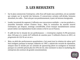 3. LES RESULTATS
• Sur le plan commercial, l’entreprise, celle d’un self-made man autrichien, est un outsider
qui compte sur le marché des boissons. Il concurrence certains soft-drinks, boissons
alcoolisés, les cafés… Tout cela par son positionnement, à part, de boisson énergisante.
• Leader incontesté du segment, il affronte une concurrence multiple : « me too products »,
nouvelles formules venues d’autres lieux… Mais la croissance du marché nourrit
l’entreprise, qui dispose, avantage considérable, d’une marque mondialement connue
(avant même son implantation locale comme ce fut le cas en France).
• Il suffit de lire le résumé de ses performances : « L'entreprise emploie 8 294 personnes
dans 164 pays et a vendu 4,67 milliards de canettes pour 5 milliards d'euros en 2011, en
progression de 12,4 % sur un an ».
• Mais, au-delà des performances quantitatives, c’est avant tout la création de valeur qu’il
faut souligner, puisque la marque, élaborée en 1987, a atteint des records de réputation,
uniques dans le monde par ses activités de sponsoring (dont on soulignera le montant
puisque ces activités pèsent plus de 25% du CA, ratio rarement vu dans le marketing des
entreprises des secteurs de grande consommation).
12
 