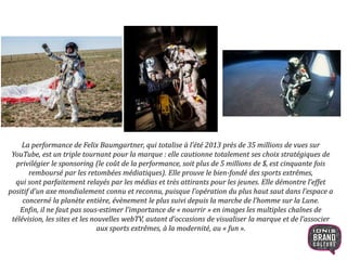 La performance de Felix Baumgartner, qui totalise à l’été 2013 près de 35 millions de vues sur
YouTube, est un triple tournant pour la marque : elle cautionne totalement ses choix stratégiques de
privilégier le sponsoring (le coût de la performance, soit plus de 5 millions de $, est cinquante fois
remboursé par les retombées médiatiques). Elle prouve le bien-fondé des sports extrêmes,
qui sont parfaitement relayés par les médias et très attirants pour les jeunes. Elle démontre l’effet
positif d’un axe mondialement connu et reconnu, puisque l’opération du plus haut saut dans l’espace a
concerné la planète entière, évènement le plus suivi depuis la marche de l’homme sur la Lune.
Enfin, il ne faut pas sous-estimer l’importance de « nourrir » en images les multiples chaînes de
télévision, les sites et les nouvelles webTV, autant d’occasions de visualiser la marque et de l’associer
aux sports extrêmes, à la modernité, au « fun ».
14
 