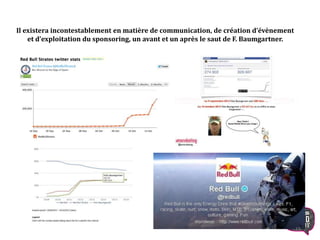 Il existera incontestablement en matière de communication, de création d’évènement
et d’exploitation du sponsoring, un avant et un après le saut de F. Baumgartner.
15
 