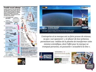 L’entreprise et sa marque ont su faire preuve de retenue,
ne pas « sur-sponsorer », ni abuser de leur présence,
permettant aux médias de la planète de transformer cette
mission scientifique, dont l’effet pour la marque ne
trompait personne, en puissante « actualité à la Une ».
16
 