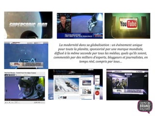 La modernité dans sa globalisation : un évènement unique
pour toute la planète, sponsorisé par une marque mondiale,
diffusé à la même seconde par tous les médias, quels qu’ils soient,
commentés par des milliers d’experts, bloggeurs et journalistes, en
temps réel, compris par tous…
17
 