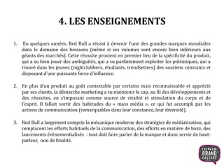 4. LES ENSEIGNEMENTS
1. En quelques années, Red Bull a réussi à devenir l’une des grandes marques mondiales
dans le domaine des boissons (même si ses volumes sont encore bien inférieurs aux
géants des marchés). Cette réussite provient en premier lieu de la spécificité du produit,
qui a su bien jouer des ambiguïtés, qui a su parfaitement exploiter les polémiques, qui a
trouvé dans les jeunes (nightclubbers, étudiants, trendsetters) des soutiens constants et
disposant d’une puissante force d’influence.
2. En plus d’un produit au goût contestable par certains mais reconnaissable et apprécié
par ses clients, la démarche marketing a su maintenir le cap, au fil des développements et
des réussites, en s’imposant comme source de vitalité et stimulation du corps et de
l’esprit. Il fallait sortir des habitudes du « mass média », ce qui fut accompli par les
actions de communication (remarquables dans leur constance, leur diversité).
3. Red Bull a largement compris la mécanique moderne des stratégies de médiatisation, qui
remplacent les efforts habituels de la communication, des efforts en matière de buzz, des
lancements évènementialisés : tout doit faire parler de la marque et donc servir de haut-
parleur, non de finalité.
19
 