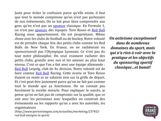 Juste pour éviter la confusion parce qu'elle existe, il faut
que tout le monde comprenne qu’on n'est pas partenaire
de nos événements. On se bat pour faire comprendre aux
gens qu’on n'est pas un sponsor classique. En Formule 1,
on n'est pas sponsor des équipes. Toro Rosso et Red Bull
Racing nous appartiennent. On est propriétaire. Même
chose avec les clubs de football ou de hockey. Notre volonté
est de prendre chaque fois des petits clubs comme les Red
Bulls de New York. En France, on ne rachèterait ou
sponsoriserait pas l'Olympique Lyonnais. Ce n'est pas du
tout notre philosophie. On veut vraiment racheter des
petits clubs, grandir avec eux et les amener au plus haut
niveau. C'est ce que l'on a fait avec une équipe allemande :
Red Bull Leipzig, club de 4e division. Notre volonté est de
faire comme Red Bull Racing. Cette écurie et Toro Rosso
étaient en vente et ne valaient rien sur la grille de départ.
Et c'est peut être justement parce qu'on ne fait pas comme
tout le monde que ça fonctionne. On ne connait pas
forcément la recette miracle. Pour expliquer le succès, je
pense qu’on ne fait pas de compromis sur la qualité, que ce
soit avec les personnes avec lesquelles on construit des
événements ou les rapports qu’on a avec les autorités, les
organisateurs
(http://www.sportstrategies.com/actualites/marketing/237452-
red-bull-energise-le-sport)
Un activisme exceptionnel
dans de nombreux
domaines du sport, mais
qui n’a rien à voir avec la
pratique et les objectifs
du sponsoring sportif
classique…et banal!
20
 
