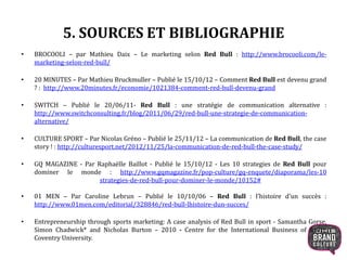 5. SOURCES ET BIBLIOGRAPHIE
• BROCOOLI – par Mathieu Daix – Le marketing selon Red Bull : http://www.brocooli.com/le-
marketing-selon-red-bull/
• 20 MINUTES – Par Mathieu Bruckmuller – Publié le 15/10/12 – Comment Red Bull est devenu grand
? : http://www.20minutes.fr/economie/1021384-comment-red-bull-devenu-grand
• SWITCH – Publié le 20/06/11- Red Bull : une stratégie de communication alternative :
http://www.switchconsulting.fr/blog/2011/06/29/red-bull-une-strategie-de-communication-
alternative/
• CULTURE SPORT – Par Nicolas Gréno – Publié le 25/11/12 – La communication de Red Bull, the case
story ! : http://culturesport.net/2012/11/25/la-communication-de-red-bull-the-case-study/
• GQ MAGAZINE - Par Raphaëlle Baillot - Publié le 15/10/12 - Les 10 strategies de Red Bull pour
dominer le monde : http://www.gqmagazine.fr/pop-culture/gq-enquete/diaporama/les-10
strategies-de-red-bull-pour-dominer-le-monde/10152#
• 01 MEN – Par Caroline Lebrun – Publié le 10/10/06 – Red Bull : l’histoire d’un succès :
http://www.01men.com/editorial/328846/red-bull-lhistoire-dun-succes/
• Entrepreneurship through sports marketing: A case analysis of Red Bull in sport - Samantha Gorse,
Simon Chadwick* and Nicholas Burton – 2010 - Centre for the International Business of Sport,
Coventry University.
21
 