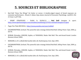 5. SOURCES ET BIBLIOGRAPHIE
• Red Bull “Gives You Wings” for better or worse: A double-edged impact of brand exposure on
consumer performance. : Brasel, S. Adam; Gips, James. Journal of Consumer Psychology . Jan2011, Vol.
21 Issue 1, p57-64).
• SPORT STRATEGIES – Publié le 20/06/11 – Red Bull énergise le sport:
http://www.sportstrategies.com/actualites/marketing/237452-red-bull-energise-le-sport
• Pages You Tube RED BULL : http://www.youtube.com/user/redbull
• GSCHWANDTNER, Gerhard. The powerful sales strategy behind Red Bull. Selling Power. Sept, 2004, p.
60-70.
• KUMAR, Nirmalya, LINGURI, Sophie, et TAVASSOLI, Nader. Red Bull: The anti-brand brand. London
Business School, 2004.
• RODGERS, A. It's a (Red) Bull market after all. FastCompany. Com. Sept, 2001.
• GSCHWANDTNER, Gerhard. The powerful sales strategy behind Red Bull. Selling Power. Sept, 2004, p.
60-70.
• KUMAR, Nirmalya, LINGURI, Sophie, et TAVASSOLI, Nader. Red Bull: The anti-brand brand. London
Business School, 2004.
• RODGERS, A. It's a (Red) Bull market after all. FastCompany. Com. Sept, 2001.
22
 