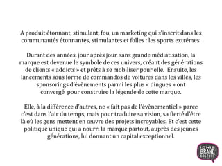 A produit étonnant, stimulant, fou, un marketing qui s’inscrit dans les
communautés étonnantes, stimulantes et folles : les sports extrêmes.
Durant des années, jour après jour, sans grande médiatisation, la
marque est devenue le symbole de ces univers, créant des générations
de clients « addicts » et prêts à se mobiliser pour elle. Ensuite, les
lancements sous forme de commandos de voitures dans les villes, les
sponsorings d’évènements parmi les plus « dingues » ont
convergé pour construire la légende de cette marque.
Elle, à la différence d’autres, ne « fait pas de l’évènementiel » parce
c’est dans l’air du temps, mais pour traduire sa vision, sa fierté d’être
là où les gens mettent en œuvre des projets incroyables. Et c’est cette
politique unique qui a nourri la marque partout, auprès des jeunes
générations, lui donnant un capital exceptionnel.
3
 