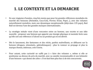 1. LE CONTEXTE ET LA DEMARCHE
• En une vingtaine d’années, cinq fois moins que pour les grandes références mondiales du
marché des boissons (Heineken, Coca-Cola, Perrier, Evian, Pepsi…), avec des volumes
naturellement moindres, mais une dynamique exceptionnelle (déjà dans 135 pays), Red
Bull est devenu l’une des grandes marques internationales.
• La stratégie initiale vient d’une rencontre entre un homme, une recette et une idée
nouvelle : proposer une boisson qui apporte une énergie physique et mentale forte sans
qu’elle soit une référence à l’alcool ou un produit qui en est dérivé.
• Dès le lancement, des fantasmes et des récits, parfois malveillants, se diffusent sur la
boisson (drogues, stimulants, aphrodisiaques) : plus la rumeur se propage et plus la
marque étonne, intéresse, crée l’envie.
• Pour autant, cette curiosité ne suffit pas à « faire des volumes », même si elle se
positionne au-dessus du prix du marché, avec sa canette reconnaissable et son leitmotiv
d’une boisson « qui donne des ailes ». Il en faut bien plus face à de tels concurrents.
5
 