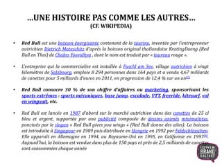 …UNE HISTOIRE PAS COMME LES AUTRES…
(CF. WIKIPEDIA)
• Red Bull est une boisson énergisante contenant de la taurine, inventée par l'entrepreneur
autrichien Dietrich Mateschitz d'après la boisson original thaïlandaise KratingDaeng (Red
Bull en Thai) de Chaleo Yoovidhya , dont le nom est traduit par « taureau rouge ».
• L'entreprise qui la commercialise est installée à Fuschl am See, village autrichien à vingt
kilomètres de Salzbourg, emploie 8 294 personnes dans 164 pays et a vendu 4,67 milliards
de canettes pour 5 milliards d'euros en 2011, en progression de 12,4 % sur un an[1]
• Red Bull consacre 30 % de son chiffre d'affaires au marketing, sponsorisant les
sports extrêmes : sports mécaniques, base jump, escalade, VTT, freeride, kitesurf, vol
en wingsuit, etc.
• Red Bull est lancée en 1987 d'abord sur le marché autrichien dans des canettes de 25 cl
bleu et argent, supportée par une publicité composée de dessins animés minimalistes,
ponctués par le slogan « Red Bull gives you wings » (Red Bull donne des ailes). La boisson
est introduite à Singapour en 1989 puis distribuée en Hongrie en 1992 par Feldschlösschen.
Elle apparaît en Allemagne en 1994, au Royaume-Uni en 1995, en Californie en 1997[4].
Aujourd'hui, la boisson est vendue dans plus de 150 pays et près de 2,5 milliards de canettes
sont consommées chaque année
6
 