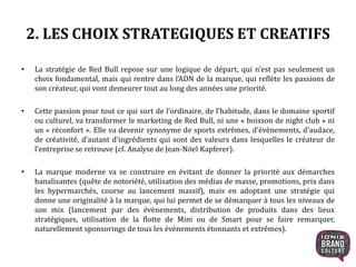 2. LES CHOIX STRATEGIQUES ET CREATIFS
• La stratégie de Red Bull repose sur une logique de départ, qui n’est pas seulement un
choix fondamental, mais qui rentre dans l’ADN de la marque, qui reflète les passions de
son créateur, qui vont demeurer tout au long des années une priorité.
• Cette passion pour tout ce qui sort de l’ordinaire, de l’habitude, dans le domaine sportif
ou culturel, va transformer le marketing de Red Bull, ni une « boisson de night club » ni
un « réconfort ». Elle va devenir synonyme de sports extrêmes, d’évènements, d’audace,
de créativité, d’autant d’ingrédients qui sont des valeurs dans lesquelles le créateur de
l’entreprise se retrouve (cf. Analyse de Jean-Nöel Kapferer).
• La marque moderne va se construire en évitant de donner la priorité aux démarches
banalisantes (quête de notoriété, utilisation des médias de masse, promotions, prix dans
les hypermarchés, course au lancement massif), mais en adoptant une stratégie qui
donne une originalité à la marque, qui lui permet de se démarquer à tous les niveaux de
son mix (lancement par des évènements, distribution de produits dans des lieux
stratégiques, utilisation de la flotte de Mini ou de Smart pour se faire remarquer,
naturellement sponsorings de tous les évènements étonnants et extrêmes).
7
 
