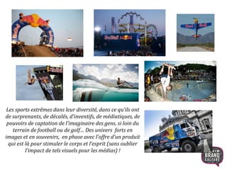 Les sports extrêmes dans leur diversité, dans ce qu’ils ont
de surprenants, de décalés, d’inventifs, de médiatiques, de
pouvoirs de captation de l’imaginaire des gens, si loin du
terrain de football ou de golf… Des univers forts en
images et en souvenirs, en phase avec l’offre d’un produit
qui est là pour stimuler le corps et l’esprit (sans oublier
l’impact de tels visuels pour les médias) !
9
 