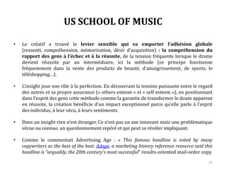 US SCHOOL OF MUSIC
• Le créatif a trouvé le levier sensible qui va emporter l’adhésion globale (ressenti,
compréhension, mémorisation, désir d’acquisition) : la compréhension du rapport des
gens à l’échec et à la réussite, de la tension fréquente lorsque le drame devient réussite
par un intermédiaire, ici la méthode (ce principe fonctionne fréquemment dans la vente
des produits de beauté, d’amaigrissement, de sports, le téléshopping…).
• L’insight joue son rôle à la perfection. En découvrant la tension puissante entre le regard
des autres et sa propre assurance (« others esteem » et « self esteem »), en positionnant
dans l’esprit des gens cette méthode comme la garantie de transformer le doute apparent
en réussite, la création bénéficie d’un impact exceptionnel parce qu’elle parle à l’esprit
des individus, à leur vécu, à leurs sentiments.
• Dans un insight rien n’est étranger. Ce n’est pas un axe innovant mais une problématique
vécue ou connue, un questionnement repéré et qui peut se révéler impliquant.
• Comme le commentait Advertising Age : « This famous headline is voted by many
copywriters as the best of the best. Adage, a marketing history reference resource said this
headline is “arguably, the 20th century’s most successful” results-oriented mail-order copy.
10
 