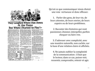 Qu’est ce que communiquer sinon choisir
une voie vertueuse et donc efficace :
1. Parler des gens, de leur vie, de
leurs attentes, de leurs envies, de leurs
espoirs ou de leurs problèmes.
2. Raconter des histoires qui vont
passionner, étonner, interpeller, parfois
choquer ou faire rire.
3. S’adresser avec complicité, avec
une manière naturelle, non cachée, sur
la base d’une relation claire et affichée.
4. Ne jamais oublier la complexité
de la communication : il faut que
le lecteur, dans ce cas, puisse voir,
ressentir, comprendre, retenir et agir.
11
 