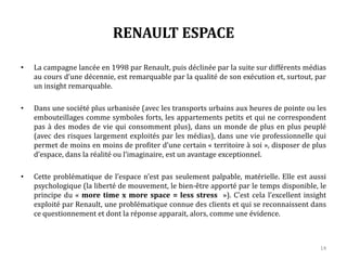 RENAULT ESPACE
• La campagne lancée en 1998 par Renault, puis déclinée par la suite sur différents médias
au cours d’une décennie, est remarquable par la qualité de son exécution et, surtout, par
un insight remarquable.
• Dans une société plus urbanisée (avec les transports urbains aux heures de pointe ou les
embouteillages comme symboles forts, les appartements petits et qui ne correspondent
pas à des modes de vie qui consomment plus), dans un monde de plus en plus peuplé
(avec des risques largement exploités par les médias), dans une vie professionnelle qui
permet de moins en moins de profiter d’un certain « territoire à soi », disposer de plus
d’espace, dans la réalité ou l’imaginaire, est un avantage exceptionnel.
• Cette problématique de l’espace n’est pas seulement palpable, matérielle. Elle est aussi
psychologique (la liberté de mouvement, le bien-être apporté par le temps disponible, le
principe du « more time x more space = less stress »). C’est cela l’excellent insight
exploité par Renault, une problématique connue des clients et qui se reconnaissent dans
ce questionnement et dont la réponse apparait, alors, comme une évidence.
14
 