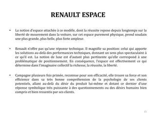 RENAULT ESPACE
• La notion d’espace attachée à ce modèle, dont la réussite repose depuis longtemps sur la
liberté de mouvement dans la voiture, sur cet espace purement physique, prend soudain
une plus grande, plus belle, plus forte ampleur.
• Renault n’offre pas qu’une réponse technique. Il magnifie sa position : celui qui apporte
les solutions au-delà des performances techniques, donnant un sens plus spectaculaire à
ce qu’il est. La notion de luxe est d’autant plus pertinente qu’elle correspond à une
problématique de positionnement. En conséquence, l’espace est effectivement ce qui
détermine dans l’imaginaire collectif la richesse, la réussite, la liberté.
• Campagne plusieurs fois primée, reconnue pour son efficacité, elle trouve sa force et son
efficience dans sa très bonne compréhension de la psychologie de ses clients potentiels,
allant au-delà du désir du produit lui-même et dotant ce dernier d’une réponse
symbolique très puissante à des questionnements ou des désirs humains bien compris et
bien ressentis par ses clients.
15
 