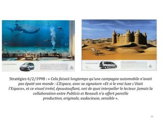 Stratégies 6/2/1998 : « Cela faisait longtemps qu'une campagne automobile n'avait
pas épaté son monde : L'Espace, avec sa signature «Et si le vrai luxe c'était l'Espace»,
et ce visuel irréel, époustouflant, ont de quoi interpeller le lecteur. Jamais la
collaboration entre Publicis et Renault n'a offert pareille production, originale,
audacieuse, sensible ».
16
 