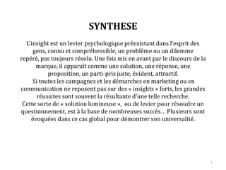 SYNTHESE
L’insight est un levier psychologique préexistant dans l’esprit des
gens, connu et compréhensible, un problème ou un dilemme repéré,
pas toujours résolu. Une fois mis en avant par le discours de la
marque, il apparaît comme une solution, une réponse, une
proposition, un parti-pris juste, évident, attractif.
Si toutes les campagnes et les démarches en marketing ou en
communication ne reposent pas sur des « insights » forts, les grandes
réussites sont souvent la résultante d’une telle recherche.
Cette sorte de « solution lumineuse », ou de levier pour résoudre un
questionnement, est à la base de nombreux succès… Plusieurs sont
évoqués dans ce cas global pour démontrer son universalité.
2
 