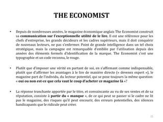 THE ECONOMIST
• Depuis de nombreuses années, le magazine économique anglais The Economist construit
sa communication sur l’exceptionnelle utilité de le lire. Il est une référence pour les
chefs d’entreprise, les grands décideurs et les cadres supérieurs, mais il doit conquérir
de nouveaux lecteurs, ne pas s’enfermer. Point de grande intelligence dans un tel choix
stratégique, mais la campagne est remarquable d’emblée par l’utilisation depuis des
années des éléments formels d’identification de la marque. The Economist c’est une
typographie et un code reconnu, le rouge.
• Plutôt que d’imposer une vérité en partant de soi, en s’affirmant comme indispensable,
plutôt que d’affirmer les avantages à le lire de manière directe (« devenez expert »), le
magazine part de l’individu, du lecteur potentiel, qui se pose toujours la même question:
« oui ou non est-ce que cela vaut le coup d’acheter ce magazine là »?
• La réponse tranchante apportée par le titre, et convaincante au vu de ses ventes et de sa
réputation, consiste à partir du « manque », de ce qui peut se passer si le cadre ne lit
pas le magazine, des risques qu’il peut encourir, des erreurs potentielles, des silences
handicapants que le ridicule peut créer.
21
 