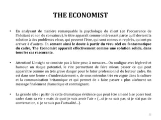 THE ECONOMIST
• En analysant de manière remarquable la psychologie du client (en l’occurrence de
l’hésitant et non du convaincu), le titre apparaît comme intéressant parce qu’il devient la
solution à des problèmes vécus, qui peuvent l’être, qui sont connus et repérés, qui ont pu
arriver à d’autres. En semant ainsi le doute à partir du vécu réel ou fantasmatique
du cadre, The Economist apparaît effectivement comme une solution solide, dans
tous les cas rassurante.
• Attention! L’insight ne consiste pas à faire peur, à menacer… On souligne avec légèreté et
humour un risque potentiel, le rire permettant de faire mieux passer ce qui peut
apparaître comme un très grave danger pour le futur professionnel du lecteur cadre. On
est dans une forme « d’understatement », de sous entendus très en vogue dans la culture
et la communication britannique et qui permet de « faire passer » plus aisément un
message finalement dramatique et contraignant.
• La grande idée : partir de cette dramatique évidence que peut être amené à se poser tout
cadre dans sa vie « mais de quoi je vais avoir l’air » (…si je ne sais pas, si je n’ai pas de
conversation, si je ne suis pas l’actualité…).
22
 