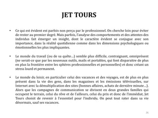 JET TOURS
• Ce qui est évident est parfois non perçu par le professionnel. On cherche loin pour éviter
de rester au premier degré. Mais parfois, l’analyse des comportements et des attentes des
individus fait émerger un insight, dont le caractère évident se conjugue avec son
importance, dans la réalité quotidienne comme dans les dimensions psychologiques ou
émotionnelles les plus impliquantes.
• Le monde du travail (ou de sa quête…) semble plus difficile, contraignant, omniprésent
(ne serait-ce que par les nouveaux outils, mails et portables, qui font disparaitre de plus
en plus la frontière entre les sphères professionnelles et personnelles) et donc créant un
stress lourd et permanent.
• Le monde du loisir, en particulier celui des vacances et des voyages, est de plus en plus
présent dans la vie des gens, dans les magazines et les émissions télévisuelles, sur
Internet avec la démultiplication des sites (bonnes affaires, achats de dernière minute…).
Alors que les campagnes de communication se divisent en deux grandes familles qui
occupent le terrain, celui du rêve et de l’ailleurs, celui du prix et donc de l’immédiat, Jet
Tours choisit de revenir à l’essentiel pour l’individu. On peut tout rater dans sa vie
désormais, sauf ses vacances.
26
 