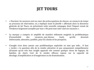 JET TOURS
• « Pourtant, les vacances sont au cœur des préoccupations de chacun, on consacre du temps
au processus de réservation, on y implique toute la famille » affirmait alors la directrice
générale de Jet Tours, en présentant cette nouvelle campagne dont l’impact venait de
l’évidence largement acceptée par tous « On peut tout rater sauf ses vacances ».
• La marque a compris et amplifié de manière tellement exagérée la problématique
(l’essentialité des vacances… par-dessus tout), qu’elle devenait intéressante, attractive,
justifiée, pour les clients et les prospects.
• L’insight n’est donc jamais une problématique explicitée en tant que telle… Il faut
« tordre » la question afin de la rendre attractive et pas uniquement compréhensive
(d’autant qu’un très bon insight apparaît vite comme quelque chose de logique, de
familier, de clair). L’art de le rendre efficace repose sur la capacité de décalage,
d’amplification et d’exagération ou de dramatisation.
27
 