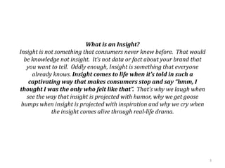 What is an Insight?
Insight is not something that consumers never knew before. That would
be knowledge not insight. It’s not data or fact about your brand that
you want to tell. Oddly enough, Insight is something that everyone
already knows. Insight comes to life when it’s told in such a
captivating way that makes consumers stop and say “hmm, I
thought I was the only who felt like that”. That’s why we laugh when
see the way that insight is projected with humor, why we get goose
bumps when insight is projected with inspiration and why we cry when
the insight comes alive through real-life drama.
3
 