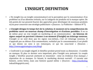 L’INSIGHT, DEFINITION
• « Un insight (ou un insight consommateur) est la perception par le consommateur d'un
problème ou d'un dilemme irrésolu, sur la catégorie de produits où la marque opère. De
tels points de vue peuvent fournir des approches pour développer de nouveaux produits
et/ou pour concevoir une stratégie publicitaire » (Sources : Le Publicitor – Edition N°7).
• « L’insight désigne le temps fort de la solution, le moment où la compréhension du
problème ouvre un nouveau champ d’investigation et d’actions possibles. Il en va
de même pour un vrai insight en marketing et en communication : un faisceau de
signes auquel on parvient à donner à un moment (l’insight) un éclairage nouveau.
L’insight ce ne sont donc pas les signes eux-mêmes, c’est cet éclairage nouveau. Il
n’apparaît pas au détour d’un commentaire, verbalisé par le consommateur, il est plutôt
ce qui donne un sens à ses remarques, ce qui les sous-tend » (Sources :
http://www.eggstrategies.com/blog)
• « Confronté à un insight négatif, le bénéfice produit prend toute sa dimension : il comble
un manque. Et plus ce dernier sera important, plus l'insight sera puissant. Le couple
insight / bénéfice pourrait aisément se renommer : mise en évidence d’un manque /
réparation de ce manque. Ce faisant, le marketing devient narratif : il raconte une
histoire, certes brève, mais une histoire quand même » (Sources : http://marketing
isdead.blogspirit.com).
4
 