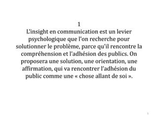 1
L’insight en communication est un levier
psychologique que l’on recherche pour
solutionner le problème, parce qu’il rencontre la
compréhension et l’adhésion des publics. On
proposera une solution, une orientation, une
affirmation, qui va rencontrer l’adhésion du
public comme une « chose allant de soi ».
5
 