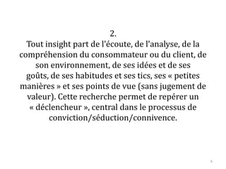 2.
Tout insight part de l’écoute, de l’analyse, de la
compréhension du consommateur ou du client, de
son environnement, de ses idées et de ses goûts,
de ses habitudes et ses tics, ses « petites
manières » et ses points de vue (sans jugement de
valeur). Cette recherche permet de repérer un
« déclencheur », central dans le processus de
conviction/séduction/connivence.
6
 