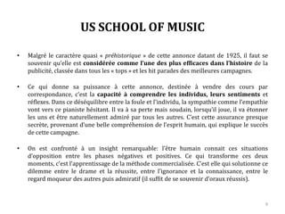 US SCHOOL OF MUSIC
• Malgré le caractère quasi « préhistorique » de cette annonce datant de 1925, il faut se
souvenir qu’elle est considérée comme l’une des plus efficaces dans l’histoire de la
publicité, classée dans tous les « tops » et les hit parades des meilleures campagnes.
• Ce qui donne sa puissance à cette annonce, destinée à vendre des cours par
correspondance, c’est la capacité à comprendre les individus, leurs sentiments et
réflexes. Dans ce déséquilibre entre la foule et l’individu, la sympathie comme l’empathie
vont vers ce pianiste hésitant. Il va à sa perte mais soudain, lorsqu’il joue, il va étonner
les uns et être naturellement admiré par tous les autres. C’est cette assurance presque
secrète, provenant d’une belle compréhension de l’esprit humain, qui explique le succès
de cette campagne.
• On est confronté à un insight remarquable : l’être humain connait ces situations
d’opposition entre les phases négatives et positives. Ce qui transforme ces deux
moments, c’est l’apprentissage de la méthode commercialisée. C’est elle qui solutionne ce
dilemme entre le drame et la réussite, entre l’ignorance et la connaissance, entre le
regard moqueur des autres puis admiratif (il suffit de se souvenir d’oraux réussis).
9
 