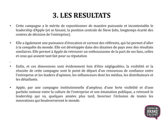 3. LES RESULTATS
• Cette campagne a le mérite de repositionner de manière puissante et incontestable le
leadership d’Apple (et se faisant, la position centrale de Steve Jobs, longtemps écarté des
centres de décision de l’entreprise).
• Elle a également une puissance d’évocation et surtout des référents, qui lui permet d’aller
à la conquête du monde. Elle est développée dans des dizaines de pays avec des résultats
similaires. Elle permet à Apple de retrouver un enthousiasme de la part de ses fans, celles
et ceux qui avaient tant fait pour sa réputation
.
• Enfin, et ces dimensions sont évidemment loin d’être négligeables, la visibilité et la
réussite de cette campagne sont le point de départ d’un renouveau de confiance entre
l’entreprise et les leaders d’opinion, les influenceurs dont les médias, les distributeurs et
les détaillants.
• Apple, par une campagne institutionnelle d’ampleur, d’une forte visibilité et d’une
parfaite osmose entre la culture de l’entreprise et son émanation publique, a retrouvé le
leadership qui va, quelques années plus tard, favoriser l’éclosion de toutes les
innovations qui bouleverseront le monde.
10
 