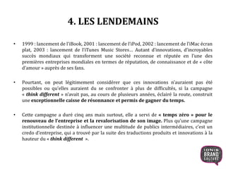 4. LES LENDEMAINS
• 1999 : lancement de l’iBook, 2001 : lancement de l’iPod, 2002 : lancement de l’iMac écran
plat, 2003 : lancement de l’iTunes Music Stores… Autant d’innovations, d’incroyables
succès mondiaux qui transforment une société reconnue et réputée en l’une des
premières entreprises mondiales en termes de réputation, de connaissance et de « côte
d’amour » auprès de ses fans.
• Pourtant, on peut légitimement considérer que ces innovations n’auraient pas été
possibles ou qu’elles auraient du se confronter à plus de difficultés, si la campagne
« think different » n’avait pas, au cours de plusieurs années, éclairé la route, construit
une exceptionnelle caisse de résonnance et permis de gagner du temps.
• Cette campagne a duré cinq ans mais surtout, elle a servi de « temps zéro » pour le
renouveau de l’entreprise et la revalorisation de son image. Plus qu’une campagne
institutionnelle destinée à influencer une multitude de publics intermédiaires, c’est un
credo d’entreprise, qui a trouvé par la suite des traductions produits et innovations à la
hauteur du « think different ».
11
 