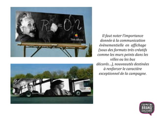 Il faut noter l’importance
donnée à la communication
évènementielle en affichage
(sous des formats très créatifs
comme les murs peints dans les
villes ou les bus
décorés…), nouveautés destinées
à renforcer le caractère
exceptionnel de la campagne.
19
 