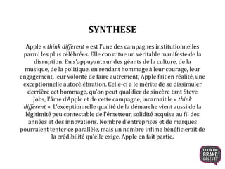 SYNTHESE
Apple « think different » est l’une des campagnes institutionnelles
parmi les plus célébrées. Elle constitue un véritable manifeste de la
disruption. En s’appuyant sur des géants de la culture, de la
musique, de la politique, en rendant hommage à leur courage, leur
engagement, leur volonté de faire autrement, Apple fait en réalité, une
exceptionnelle autocélébration. Celle-ci a le mérite de se dissimuler
derrière cet hommage, qu’on peut qualifier de sincère tant Steve
Jobs, l’âme d’Apple et de cette campagne, incarnait le « think
different ». L’exceptionnelle qualité de la démarche vient aussi de la
légitimité peu contestable de l’émetteur, solidité acquise au fil des
années et des innovations. Nombre d’entreprises et de marques
pourraient tenter ce parallèle, mais un nombre infime bénéficierait de
la crédibilité qu’elle exige. Apple en fait partie.
2
 