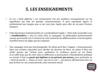 5. LES ENSEIGNEMENTS
• Le cas « think different » est certainement l’un des meilleurs enseignements sur les
ingrédients qui font les grandes communications. Il peut cependant égarer le
professionnel qui imagine que ce qui vaut pour Apple, peut aller de soi pour d’autres
marques.
• Cette dynamique institutionnelle est « profondément Apple » : Steve Jobs ressemble à ces
« troublemakers », mis en scène dans la campagne. Sa philosophie professionnelle
comme personnelle est à l’unisson de cette recherche de différenciation et de disruption.
Il préfère briser les règles que les respecter.
• Une campagne n’est pas interchangeable. De même qu’il faut « baigner » historiquement
dans une certaine naturalité pour décider du discours de Dove, de même il faut une
solide preuve par l’action pour symboliser la confiance quand on est Darty.
Il ne suffit donc pas de créer dans la différence, la provocation, l’interpellation politique
ou sociale. Il faut un passé qui légitime et un présent qui prouve, pour prétendre au
« droit de parole »… Sinon ce n’est « que de la com’ » , qui pourra effectivement faire un
peu de bien sur une courte période, mais rarement mieux.
21
 
