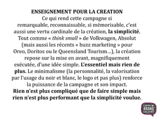 ENSEIGNEMENT POUR LA CREATION
Ce qui rend cette campagne si
remarquable, reconnaissable, si mémorisable, c’est
aussi une vertu cardinale de la création, la simplicité.
Tout comme « think small » de Volkwagen, Absolut
(mais aussi les récents « buzz marketing » pour
Oreo, Doritos ou le Queensland Tourism…), la création
repose sur la mise en avant, magnifiquement
exécutée, d’une idée simple. L’essentiel mais rien de
plus. Le minimalisme (la personnalité, la valorisation
par l’usage du noir et blanc, le logo et pas plus) renforce
la puissance de la campagne et son impact.
Rien n’est plus compliqué que de faire simple mais
rien n’est plus performant que la simplicité voulue.
23
 
