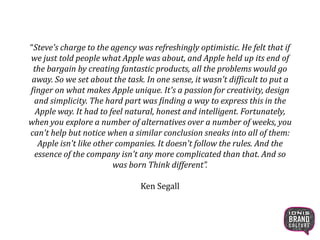 “Steve's charge to the agency was refreshingly optimistic. He felt that if
we just told people what Apple was about, and Apple held up its end of
the bargain by creating fantastic products, all the problems would go
away. So we set about the task. In one sense, it wasn't difficult to put a
finger on what makes Apple unique. It's a passion for creativity, design
and simplicity. The hard part was finding a way to express this in the
Apple way. It had to feel natural, honest and intelligent. Fortunately,
when you explore a number of alternatives over a number of weeks, you
can't help but notice when a similar conclusion sneaks into all of them:
Apple isn't like other companies. It doesn't follow the rules. And the
essence of the company isn't any more complicated than that. And so
was born Think different”.
Ken Segall
24
 