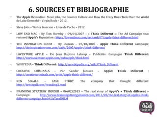 6. SOURCES ET BIBLIOGRAPHIE
• The Apple Revolution: Steve Jobs, the Counter Culture and How the Crazy Ones Took Over the World
de Luke Dormehl – Virgin Book – 2012.
• Steve Jobs – Walter Isaacson – Livre de Poche – 2012.
• LOW END MAC – By Tom Hormby – 09/04/2007 – « Think Different »: The Ad Campaign that
restored Apple’s Reputation : http://lowendmac.com/orchard/07/apple-think-different.html
• THE INSPIRATION ROOM - By Duncan – 07/10/2005 - Apple Think Different Campaign:
http://theinspirationroom.com/daily/2005/apple-/think-different/
• L’AVENTURE APPLE – Par Jean Baptiste Leheup – Publicités: Campagne Think Different:
http://www.aventure-apple.com/pubsapple/think.html
• WIKIPEDIA – Think Different: http://en.wikipedia.org/wiki/Think_Different
• CREATIVE CRIMINALS – Par Sander Janssen – Apple: Think Different :
http://creativecriminals.com/print/apple-think-different/
• KEN SEGALL – CASE STUDY: The company that thought different:
http://kensegall.com/branding2.html
• BRANDING STRATEGY INSIDER – 06/02/2013 – The real story of Apple’s « Think different »
Campaign: http://www.brandingstrategyinsider.com/2013/02/the-real-story-of-apples-think-
different-campaign.html#.UaTaealOJLM
25
 
