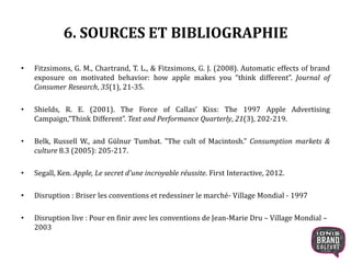 6. SOURCES ET BIBLIOGRAPHIE
• Fitzsimons, G. M., Chartrand, T. L., & Fitzsimons, G. J. (2008). Automatic effects of brand
exposure on motivated behavior: how apple makes you “think different”. Journal of
Consumer Research, 35(1), 21-35.
• Shields, R. E. (2001). The Force of Callas’ Kiss: The 1997 Apple Advertising
Campaign,“Think Different”. Text and Performance Quarterly, 21(3), 202-219.
• Belk, Russell W., and Gülnur Tumbat. "The cult of Macintosh." Consumption markets &
culture 8.3 (2005): 205-217.
• Segall, Ken. Apple, Le secret d'une incroyable réussite. First Interactive, 2012.
• Disruption : Briser les conventions et redessiner le marché- Village Mondial - 1997
• Disruption live : Pour en finir avec les conventions de Jean-Marie Dru – Village Mondial –
2003
26
 