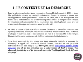 1. LE CONTEXTE ET LA DEMARCHE
• Dans la mémoire collective, Apple ramenait au formidable évènement de 1984 et à son
film publicitaire devenu un véritable évènement. Depuis, la marque a connu des
développements moins performants : le retrait de Steve Jobs et un management plus
tourné sur la rentabilité que sur la valorisation permanente de la marque. Il faut dire que
les erreurs se sont cumulées face à des concurrents plus créatifs, plus en phase avec les
changements d’époque, qui incarnent alors, la modernité.
• En 1996, le retour de Jobs aux affaires marque clairement la volonté de retrouver une
dynamique minorée, oubliée, un retour à une innovation profonde et non plus à certaines
stratégies de suiveurs, qui ne ressemblaient en rien à la personnalité de la marque.
L’image était ternie, la marque en retrait. Pour certains Apple était dépassée.
• Steve Jobs comprend dès son retour, que toute démarche destinée à redonner du
leadership à Apple, aux Etats-Unis comme ailleurs, consiste en une puissante
redynamisation de son image : « As Steve Jobs slowly consolidated control of the
company, one of his top priorities was a rejuvenation of Apple's image. This
ultimately took the form of the immensely successful (and long lived) Think Different
campaign”.
4
 