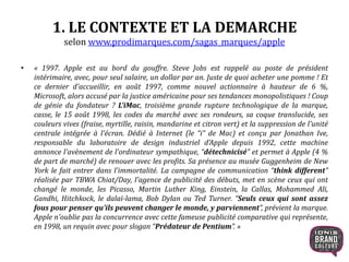 1. LE CONTEXTE ET LA DEMARCHE
selon www.prodimarques.com/sagas_marques/apple
• « 1997. Apple est au bord du gouffre. Steve Jobs est rappelé au poste de président
intérimaire, avec, pour seul salaire, un dollar par an. Juste de quoi acheter une pomme ! Et
ce dernier d'accueillir, en août 1997, comme nouvel actionnaire à hauteur de 6 %,
Microsoft, alors accusé par la justice américaine pour ses tendances monopolistiques ! Coup
de génie du fondateur ? L'iMac, troisième grande rupture technologique de la marque,
casse, le 15 août 1998, les codes du marché avec ses rondeurs, sa coque translucide, ses
couleurs vives (fraise, myrtille, raisin, mandarine et citron vert) et la suppression de l'unité
centrale intégrée à l'écran. Dédié à Internet (le “i” de Mac) et conçu par Jonathan Ive,
responsable du laboratoire de design industriel d'Apple depuis 1992, cette machine
annonce l'avènement de l'ordinateur sympathique, “détechnicisé” et permet à Apple (4 %
de part de marché) de renouer avec les profits. Sa présence au musée Guggenheim de New
York le fait entrer dans l'immortalité. La campagne de communication “think different”
réalisée par TBWA Chiat/Day, l'agence de publicité des débuts, met en scène ceux qui ont
changé le monde, les Picasso, Martin Luther King, Einstein, la Callas, Mohammed Ali,
Gandhi, Hitchkock, le dalaï-lama, Bob Dylan ou Ted Turner. “Seuls ceux qui sont assez
fous pour penser qu'ils peuvent changer le monde, y parviennent”, prévient la marque.
Apple n'oublie pas la concurrence avec cette fameuse publicité comparative qui représente,
en 1998, un requin avec pour slogan “Prédateur de Pentium”. »
5
 