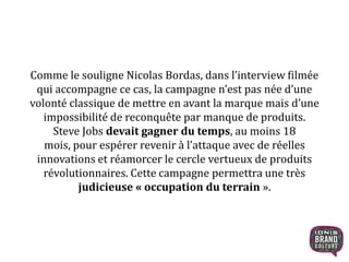 Comme le souligne Nicolas Bordas, dans l’interview filmée
qui accompagne ce cas, la campagne n’est pas née d’une
volonté classique de mettre en avant la marque mais d’une
impossibilité de reconquête par manque de produits.
Steve Jobs devait gagner du temps, au moins 18
mois, pour espérer revenir à l’attaque avec de réelles
innovations et réamorcer le cercle vertueux de produits
révolutionnaires. Cette campagne permettra une très
judicieuse « occupation du terrain ».
6
 