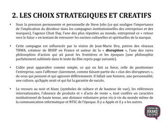 2. LES CHOIX STRATEGIQUES ET CREATIFS
• Sous la pression permanente et personnelle de Steve Jobs (ce qui souligne l’importance
de l’implication du décideur dans les campagnes institutionnelles des entreprises et des
marques), l’agence Chiat Day, l’une des plus réputées au monde, entreprend ce « retour
vers le futur » en tentant de retrouver les racines culturelles et spirituelles de la marque.
• Cette campagne est influencée par la vision de Jean-Marie Dru, patron des réseaux
TBWA, créateur de BDDP en France et auteur de la « disruption », l’une des rares
philosophies d’action qui ait passé les frontières et les époques (une philosophie
parfaitement sublimée dans le texte du film repris page suivante).
• L’idée peut apparaître comme simple, ce qui en fait sa force, celle de positionner
l’entreprise, sans l’affirmer clairement, comme faisant partie du « clan des disrupteurs »,
de ceux qui pensent et qui agissent différemment. Il fallait une histoire, une personnalité,
une culture, qu’Apple avait et qui fut la garantie de succès.
• Le recours au noir et blanc (symboles de culture et de hauteur de vue), les références
internationales, l’absence de produits et « d’acte de vente », tout confère un caractère
institutionnel de haute tenue, une distance volontaire prise vis-à-vis du monde même de
la communication informatique et NTIC de l’époque. Il y a Apple et il y a les autres.
7
 