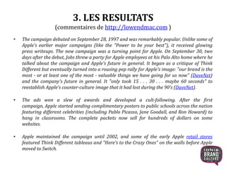 3. LES RESULTATS
(commentaires de http://lowendmac.com )
• The campaign debuted on September 28, 1997 and was remarkably popular. Unlike some of
Apple's earlier major campaigns (like the "Power to be your best"), it received glowing
press writeups. The new campaign was a turning point for Apple. On September 30, two
days after the debut, Jobs threw a party for Apple employees at his Palo Alto home where he
talked about the campaign and Apple's future in general. It began as a critique of Think
Different but eventually turned into a rousing pep rally for Apple's image: "our brand is the
most - or at least one of the most - valuable things we have going for us now" (DaveNet)
and the company's future in general. It "only took 15 . . . 30 . . . maybe 60 seconds" to
reestablish Apple's counter-culture image that it had lost during the 90’s (DaveNet).
• The ads won a slew of awards and developed a cult-following. After the first
campaign, Apple started sending complimentary posters to public schools across the nation
featuring different celebrities (including Pablo Picasso, Jane Goodall, and Ron Howard) to
hang in classrooms. The complete packets now sell for hundreds of dollars on some
websites.
• Apple maintained the campaign until 2002, and some of the early Apple retail stores
featured Think Different tableaus and "Here's to the Crazy Ones" on the walls before Apple
moved to Switch.
9
 