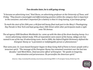 Two decades later, he is still going strong.
"It became an advertising icon," Neal Burns, an advertising professor at the University of Texas, said
Friday. "They found a meaningful and differentiating position within the category that is important
to the consumer, and what's important for a battery is that it's long-lasting, it just keeps going."
To mark the start of his 20th year, a 40-foot-tall bunny float took part in the Macy's Thanksgiving
Day Parade in New York and kept going down 34th Street while other participants made a right
onto 7th Avenue.
The ad agency DDB Needham Worldwide Inc. came up with the idea of the drum-beating bunny. In a
recent advertising-related study, 95% of respondents were aware of the bunny. AdAge.com has
named it one of the top 10 advertising icons. And in 2006, the Oxford English Dictionary defined the
Energizer Bunny as "a persistent or indefatigable person or phenomenon."
That same year, St. Louis-based Energizer began its Keep Going Hall of Fame to honor people with a
tenacious spirit. "The message of the Energizer Bunny has remained consistent over the last two
decades," said Ward Klein, chief executive officer of Energizer. "He speaks to
longevity, determination and perseverance. He personifies the American spirit.“
(Sources : http://usatoday30.usatoday.com/money/advertising/2008-11-29-energizer-bunny_N.htm?csp=34)
11
 