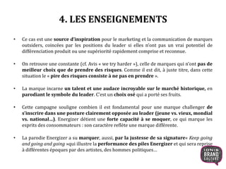 4. LES ENSEIGNEMENTS
• Ce cas est une source d’inspiration pour le marketing et la communication de marques
outsiders, coincées par les positions du leader si elles n’ont pas un vrai potentiel de
différenciation produit ou une supériorité rapidement comprise et reconnue.
• On retrouve une constante (cf. Avis « we try harder »), celle de marques qui n’ont pas de
meilleur choix que de prendre des risques. Comme il est dit, à juste titre, dans cette
situation le « pire des risques consiste à ne pas en prendre ».
• La marque incarne un talent et une audace incroyable sur le marché historique, en
parodiant le symbole du leader. C’est un choix osé qui a porté ses fruits.
• Cette campagne souligne combien il est fondamental pour une marque challenger de
s’inscrire dans une posture clairement opposée au leader (jeune vs. vieux, mondial
vs. national…). Energizer détient une forte capacité à se moquer, ce qui marque les
esprits des consommateurs : son caractère reflète une marque différente.
• La parodie Energizer a su marquer, aussi, par la justesse de sa signature« Keep going
and going and going »qui illustre la performance des piles Energizer et qui sera reprise
à différentes époques par des artistes, des hommes politiques…
13
 